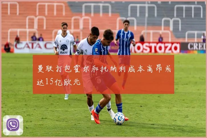 曼联打包霍尔和托纳利成本高昂或达15亿欧元