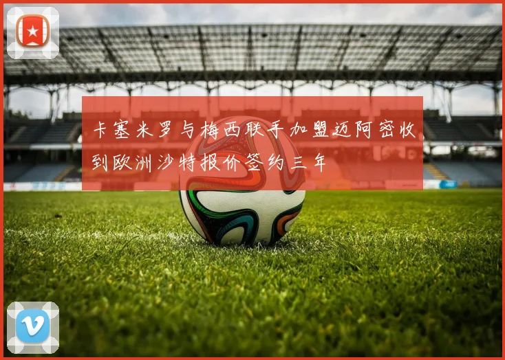 卡塞米罗与梅西联手加盟迈阿密收到欧洲沙特报价签约三年