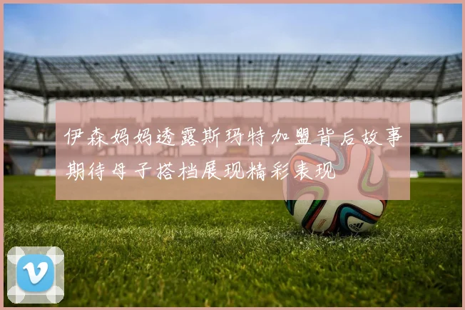伊森妈妈透露斯玛特加盟背后故事期待母子搭档展现精彩表现