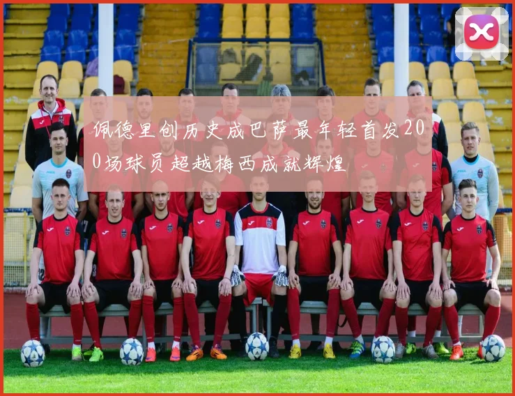 佩德里创历史成巴萨最年轻首发200场球员超越梅西成就辉煌