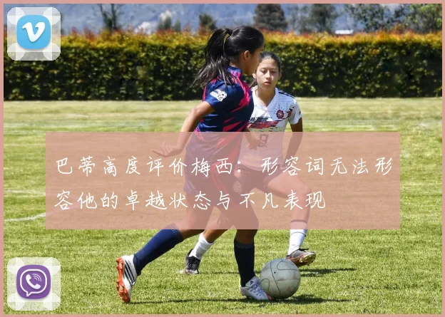 巴蒂高度评价梅西：形容词无法形容他的卓越状态与不凡表现