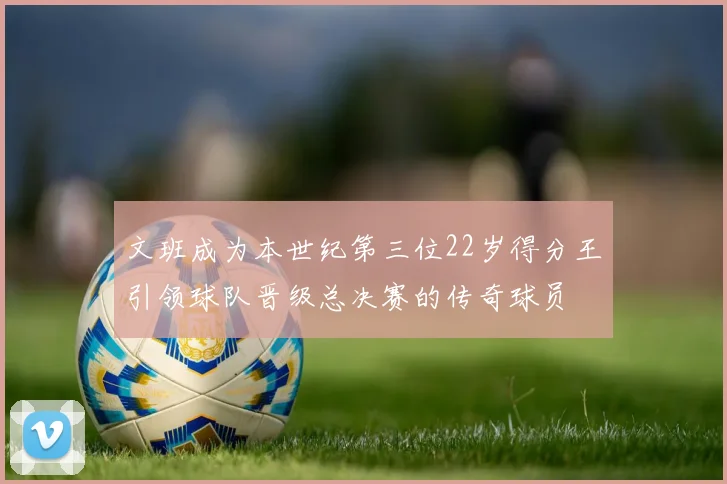 文班成为本世纪第三位22岁得分王引领球队晋级总决赛的传奇球员