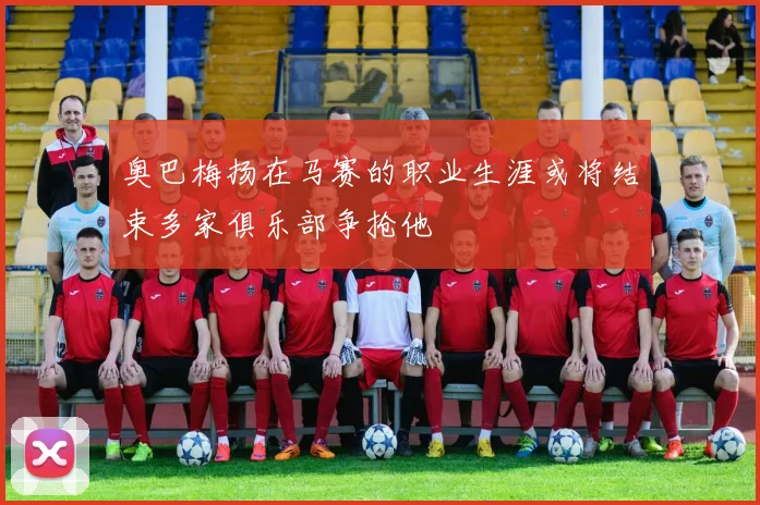 奥巴梅扬在马赛的职业生涯或将结束多家俱乐部争抢他