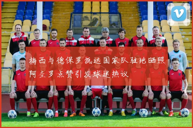 梅西与德保罗抵达国家队驻地晒照阿圭罗点赞引发球迷热议