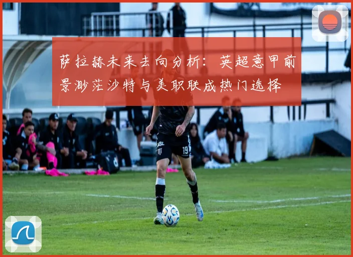 萨拉赫未来去向分析：英超意甲前景渺茫沙特与美职联成热门选择