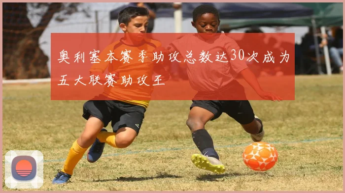 奥利塞本赛季助攻总数达30次成为五大联赛助攻王