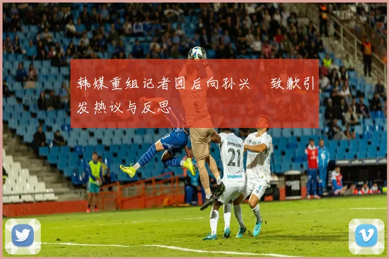 韩媒重组记者团后向孙兴慜致歉引发热议与反思