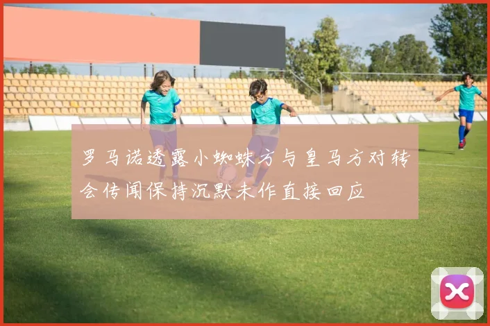 罗马诺透露小蜘蛛方与皇马方对转会传闻保持沉默未作直接回应