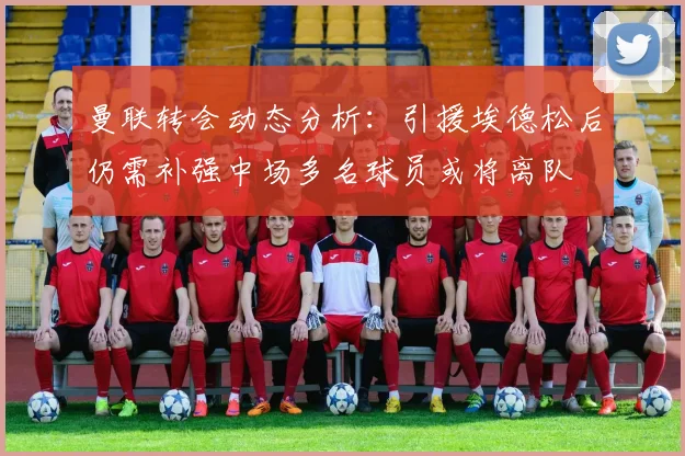 曼联转会动态分析：引援埃德松后仍需补强中场多名球员或将离队