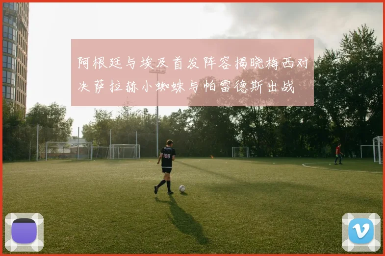 阿根廷与埃及首发阵容揭晓梅西对决萨拉赫小蜘蛛与帕雷德斯出战