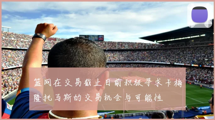 篮网在交易截止日前积极寻求卡梅隆托马斯的交易机会与可能性