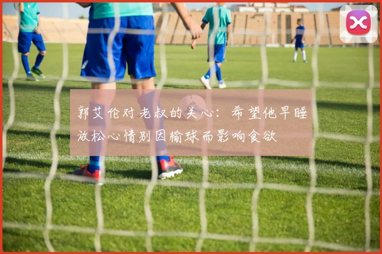 郭艾伦对老叔的关心：希望他早睡放松心情别因输球而影响食欲