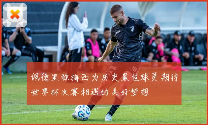 佩德里称梅西为历史最佳球员期待世界杯决赛相遇的美好梦想