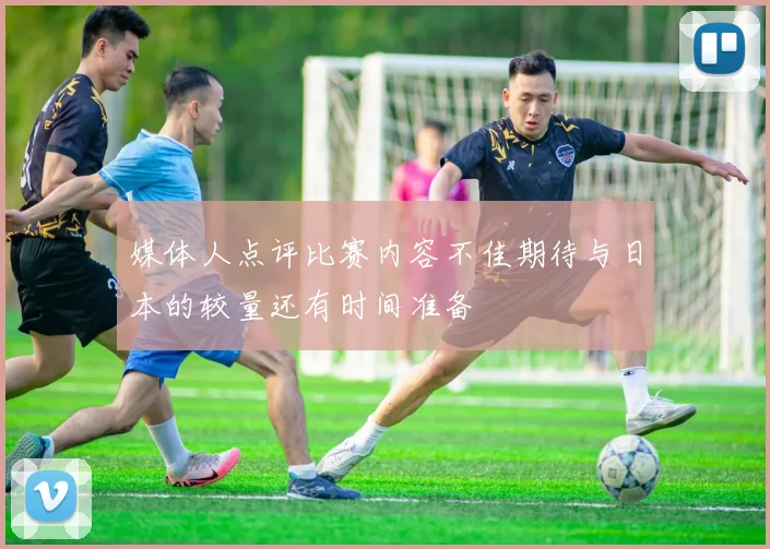 媒体人点评比赛内容不佳期待与日本的较量还有时间准备