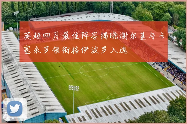 英超四月最佳阵容揭晓谢尔基与卡塞米罗领衔格伊波罗入选