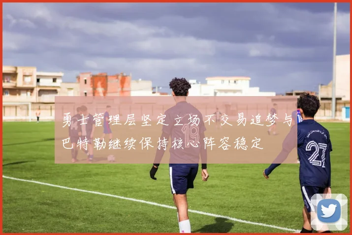 勇士管理层坚定立场不交易追梦与巴特勒继续保持核心阵容稳定
