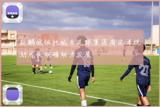 新鹏城依托城市足球集团周定洋规划方向明确助力发展