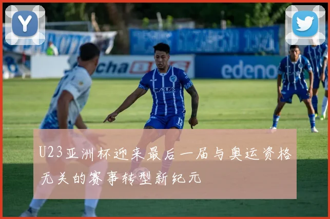 U23亚洲杯迎来最后一届与奥运资格无关的赛事转型新纪元