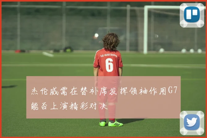 杰伦威需在替补席发挥领袖作用G7能否上演精彩对决
