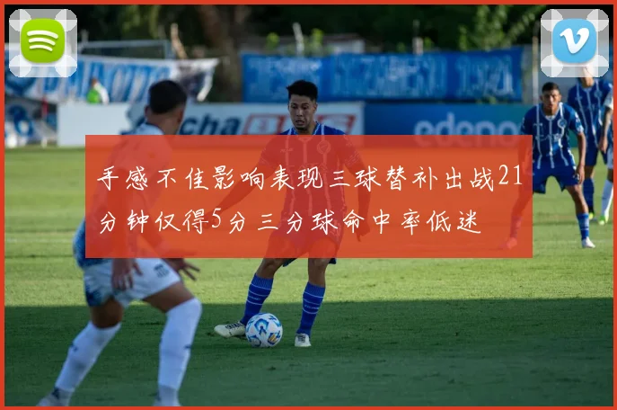 手感不佳影响表现三球替补出战21分钟仅得5分三分球命中率低迷