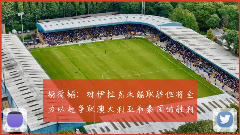 胡荷韬：对伊拉克未能取胜但将全力以赴争取澳大利亚和泰国的胜利