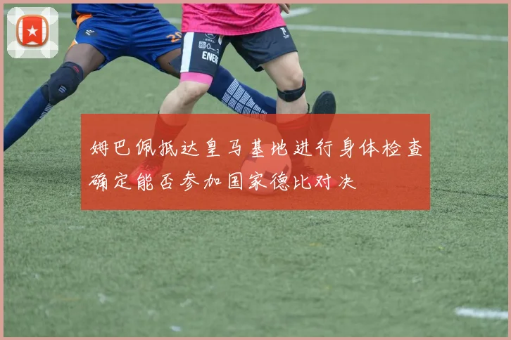 姆巴佩抵达皇马基地进行身体检查确定能否参加国家德比对决