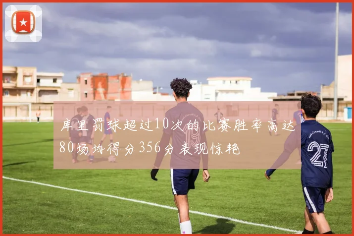 库里罚球超过10次的比赛胜率高达80场均得分356分表现惊艳