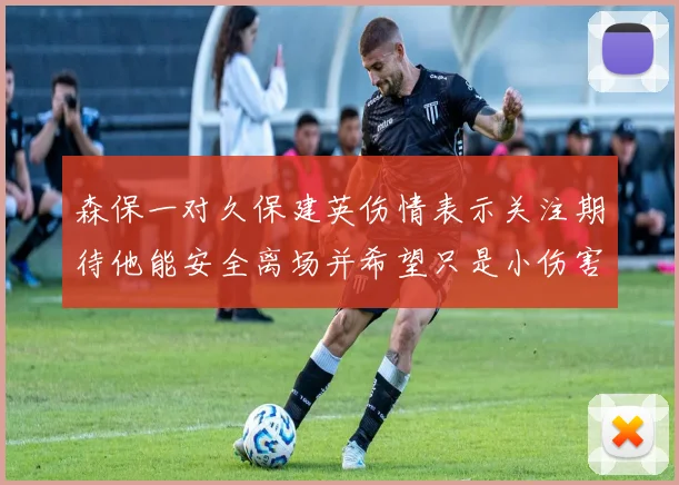 森保一对久保建英伤情表示关注期待他能安全离场并希望只是小伤害